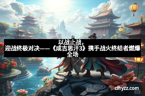 以战止战，迎战终极对决——《成吉思汗3》携手战火终结者燃爆全场