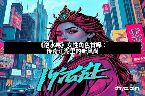 《逆水寒》女性角色首曝：传奇江湖里的新风尚